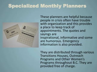 Specialized Monthly Planners

           These planners are helpful because
           people in crisis often have trouble
           with organization and this provides
           a place to keep track of
           appointments. The quotes and
           sayings are
           inspirational, informative and some
           are humorous. Emergency
           information is also provided.

           They are distributed through various
           Transitions Houses, Outreach
           Programs and Other Women’s
           Programs throughout B.C. They are
           provided free of charge.
 