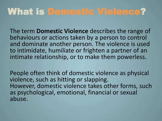 What is Domestic Violence?

The term Domestic Violence describes the range of
behaviours or actions taken by a person to control
and dominate another person. The violence is used
to intimidate, humiliate or frighten a partner of an
intimate relationship, or to make them powerless.

People often think of domestic violence as physical
violence, such as hitting or slapping.
However, domestic violence takes other forms, such
as psychological, emotional, financial or sexual
abuse.
 