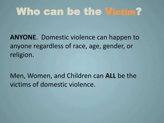 Who can be the Victim?

ANYONE. Domestic violence can happen to
anyone regardless of race, age, gender, or
religion.

Men, Women, and Children can ALL be the
victims of domestic violence.
 