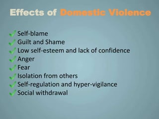 Effects of Domestic Violence

 Self-blame
 Guilt and Shame
 Low self-esteem and lack of confidence
 Anger
 Fear
 Isolation from others
 Self-regulation and hyper-vigilance
 Social withdrawal
 