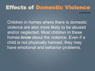Effects of Domestic Violence
                                      (continued)



Children in homes where there is domestic
violence are also more likely to be abused
and/or neglected. Most children in these
homes know about the violence. Even if a
child is not physically harmed, they may
have emotional and behavior problems.
 