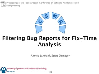 Proceedings of the 16th European Conference on Software Maintenance and
 Reengineering




Filtering Bug Reports for Fix-Time
             Analysis
                        Ahmed Lamkanﬁ, Serge Demeyer



 Antwerp Systems and Software Modelling
 Ansymo                                   1 /13
 