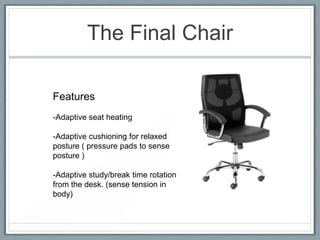 The Final Chair

Features
-Adaptive seat heating

-Adaptive cushioning for relaxed
posture ( pressure pads to sense
posture )

-Adaptive study/break time rotation
from the desk. (sense tension in
body)
 