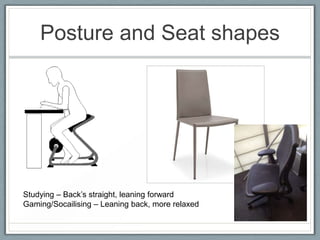 Posture and Seat shapes




Studying – Back’s straight, leaning forward
Gaming/Socailising – Leaning back, more relaxed
 