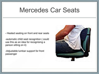 Mercedes Car Seats


- Heated seating on front and rear seats

-automatic child seat recognition ( could
use this as an idea for recognising a
person sitting on it)

-Adjustable lumbar support for front
passenger
 