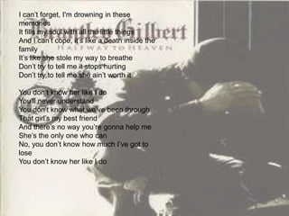 I can’t forget, I'm drowning in these
memories
It fills my soul with all the little things
And I can’t cope, it’s like a death inside the
family
It’s like she stole my way to breathe
Don’t try to tell me it stops hurting
Don’t try to tell me she ain’t worth it

You don’t know her like I do
You’ll never understand
You don’t know what we’ve been through
That girl’s my best friend
And there’s no way you’re gonna help me
She’s the only one who can
No, you don’t know how much I’ve got to
lose
You don’t know her like I do
 