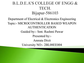 Department of Electrical & Electronics Engineering
Topic:- MICROCONTROLLER BASED WEAPON
              AUTHENTICATION
         Guided by:- Smt. Rashmi Pawar
                 Presented by:-
                  Amruta Dixit
          University NO:- 2BL08EE004
 