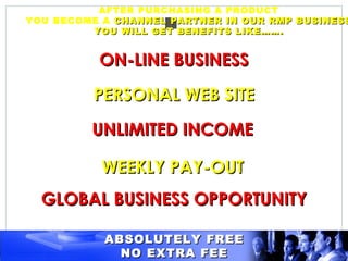 AFTER PURCHASING A PRODUCT
YOU BECOME A CHANNEL PARTNER IN OUR RMP BUSINESS
         YOU WILL GET BENEFITS LIKE…….


          ON-LINE BUSINESS

         PERSONAL WEB SITE

         UNLIMITED INCOME

           WEEKLY PAY-OUT
  GLOBAL BUSINESS OPPORTUNITY

           ABSOLUTELY FREE
             NO EXTRA FEE
 