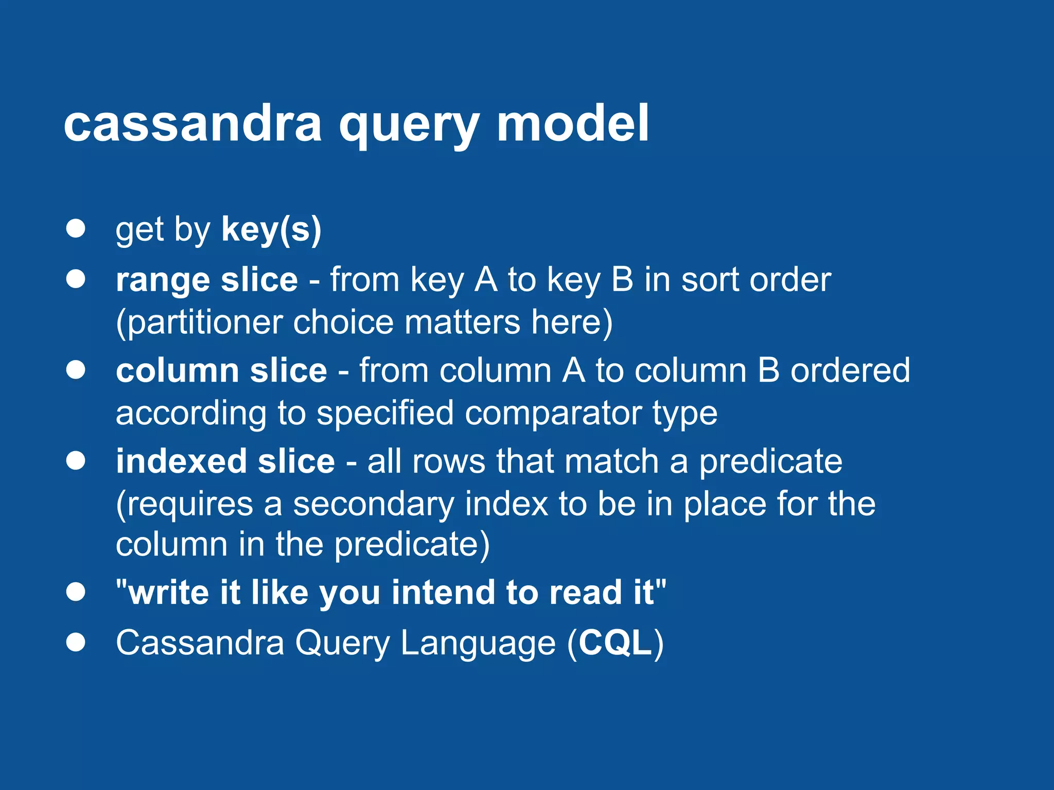cassandra query model
● get by key(s)
● range slice - from key A to key B in sort order
    (partitioner choice matters here)
●   column slice - from column A to column B ordered
    according to specified comparator type
●   indexed slice - all rows that match a predicate
    (requires a secondary index to be in place for the
    column in the predicate)
●   "write it like you intend to read it"
●   Cassandra Query Language (CQL)
 
