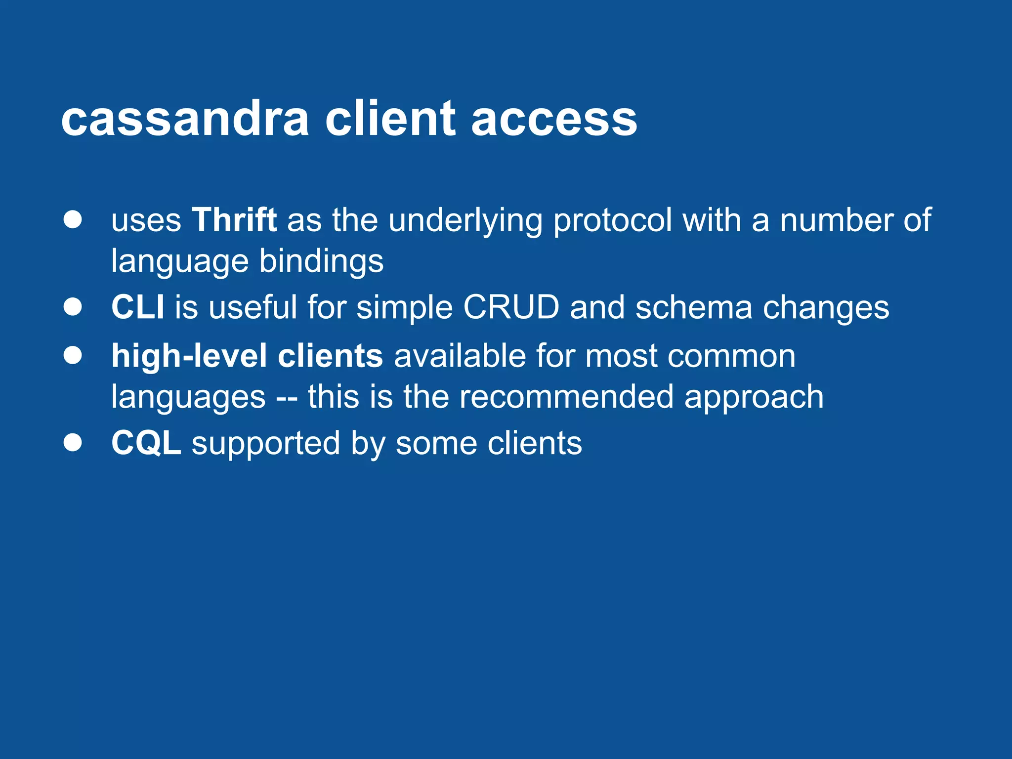 cassandra client access
● uses Thrift as the underlying protocol with a number of
    language bindings
●   CLI is useful for simple CRUD and schema changes
●   high-level clients available for most common
    languages -- this is the recommended approach
●   CQL supported by some clients
 