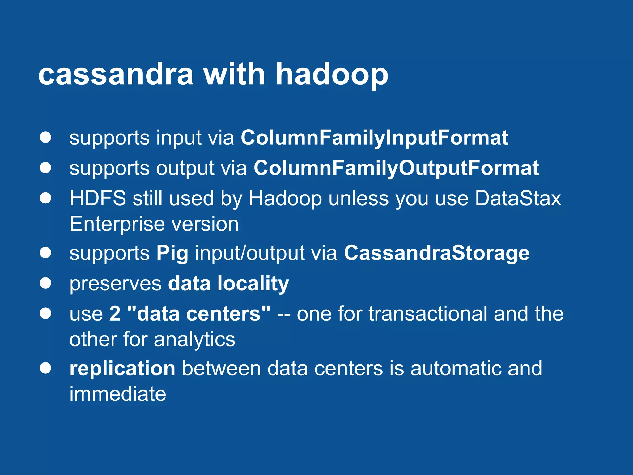 cassandra with hadoop
● supports input via ColumnFamilyInputFormat
● supports output via ColumnFamilyOutputFormat
● HDFS still used by Hadoop unless you use DataStax
    Enterprise version
●   supports Pig input/output via CassandraStorage
●   preserves data locality
●   use 2 "data centers" -- one for transactional and the
    other for analytics
●   replication between data centers is automatic and
    immediate
 