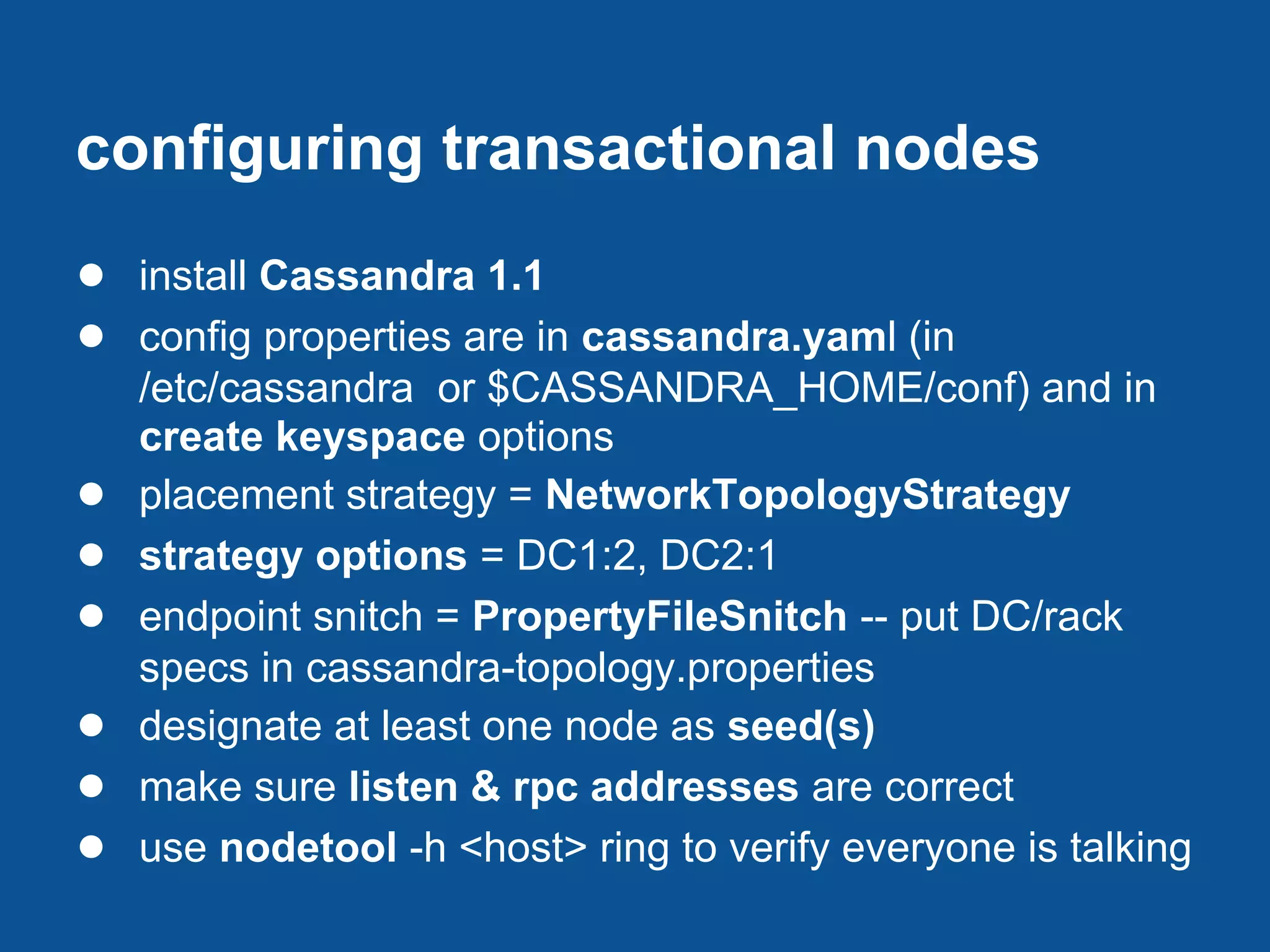 configuring transactional nodes
● install Cassandra 1.1
● config properties are in cassandra.yaml (in
    /etc/cassandra or $CASSANDRA_HOME/conf) and in
    create keyspace options
●   placement strategy = NetworkTopologyStrategy
●   strategy options = DC1:2, DC2:1
●   endpoint snitch = PropertyFileSnitch -- put DC/rack
    specs in cassandra-topology.properties
●   designate at least one node as seed(s)
●   make sure listen & rpc addresses are correct
●   use nodetool -h <host> ring to verify everyone is talking
 