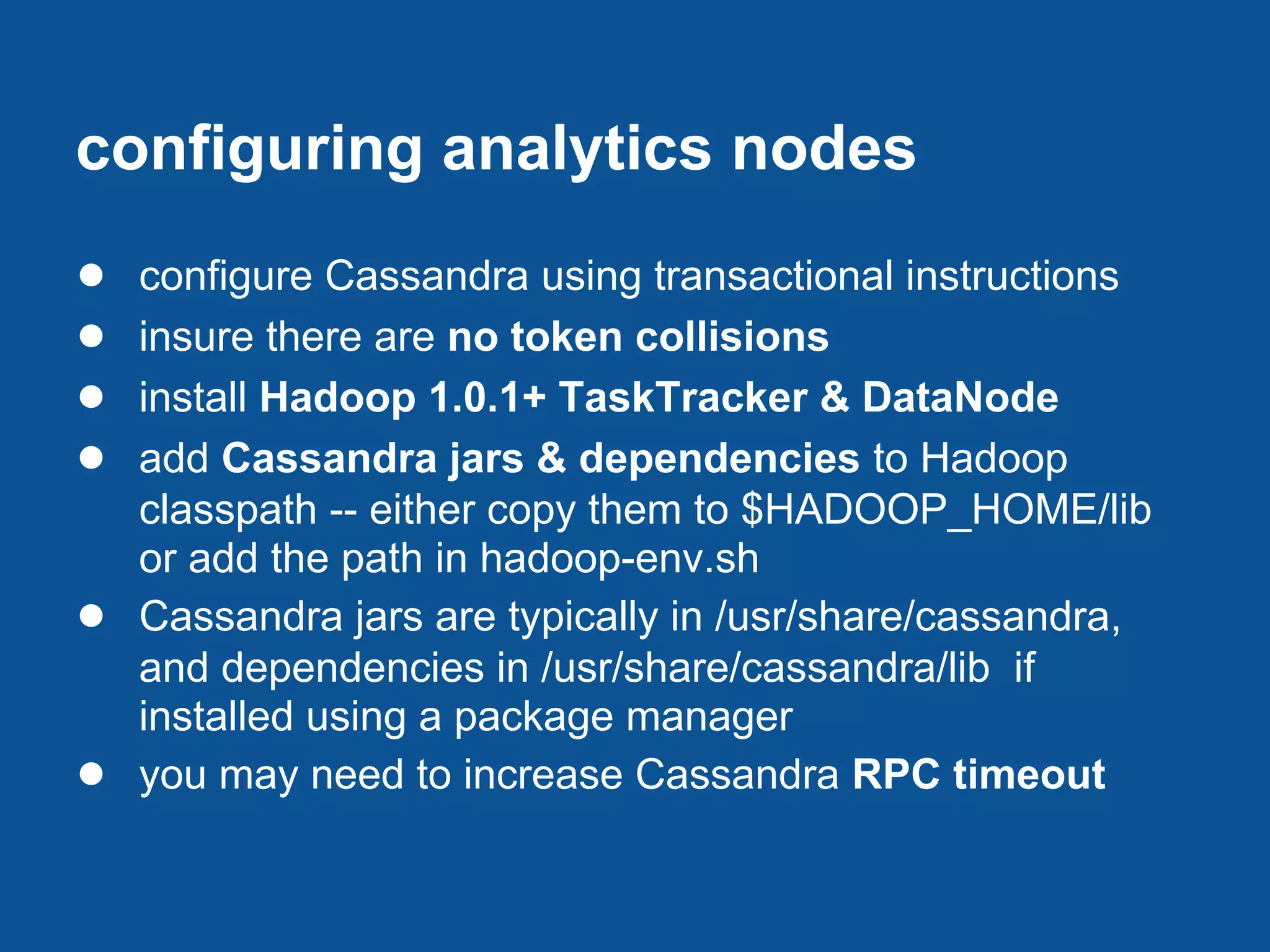 configuring analytics nodes
●   configure Cassandra using transactional instructions
●   insure there are no token collisions
●   install Hadoop 1.0.1+ TaskTracker & DataNode
●   add Cassandra jars & dependencies to Hadoop
    classpath -- either copy them to $HADOOP_HOME/lib
    or add the path in hadoop-env.sh
●   Cassandra jars are typically in /usr/share/cassandra,
    and dependencies in /usr/share/cassandra/lib if
    installed using a package manager
●   you may need to increase Cassandra RPC timeout
 