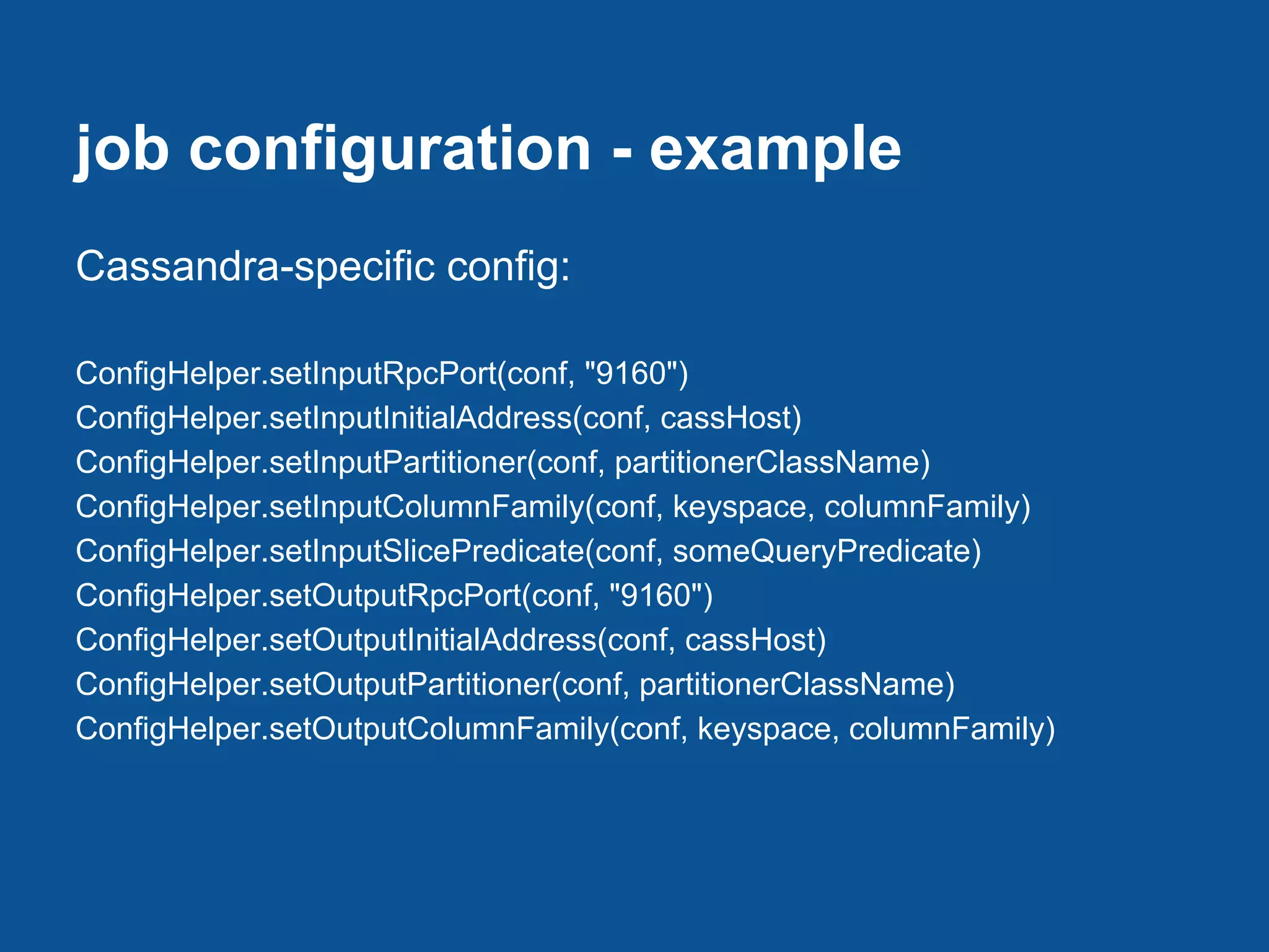 job configuration - example
Cassandra-specific config:

ConfigHelper.setInputRpcPort(conf, "9160")
ConfigHelper.setInputInitialAddress(conf, cassHost)
ConfigHelper.setInputPartitioner(conf, partitionerClassName)
ConfigHelper.setInputColumnFamily(conf, keyspace, columnFamily)
ConfigHelper.setInputSlicePredicate(conf, someQueryPredicate)
ConfigHelper.setOutputRpcPort(conf, "9160")
ConfigHelper.setOutputInitialAddress(conf, cassHost)
ConfigHelper.setOutputPartitioner(conf, partitionerClassName)
ConfigHelper.setOutputColumnFamily(conf, keyspace, columnFamily)
 