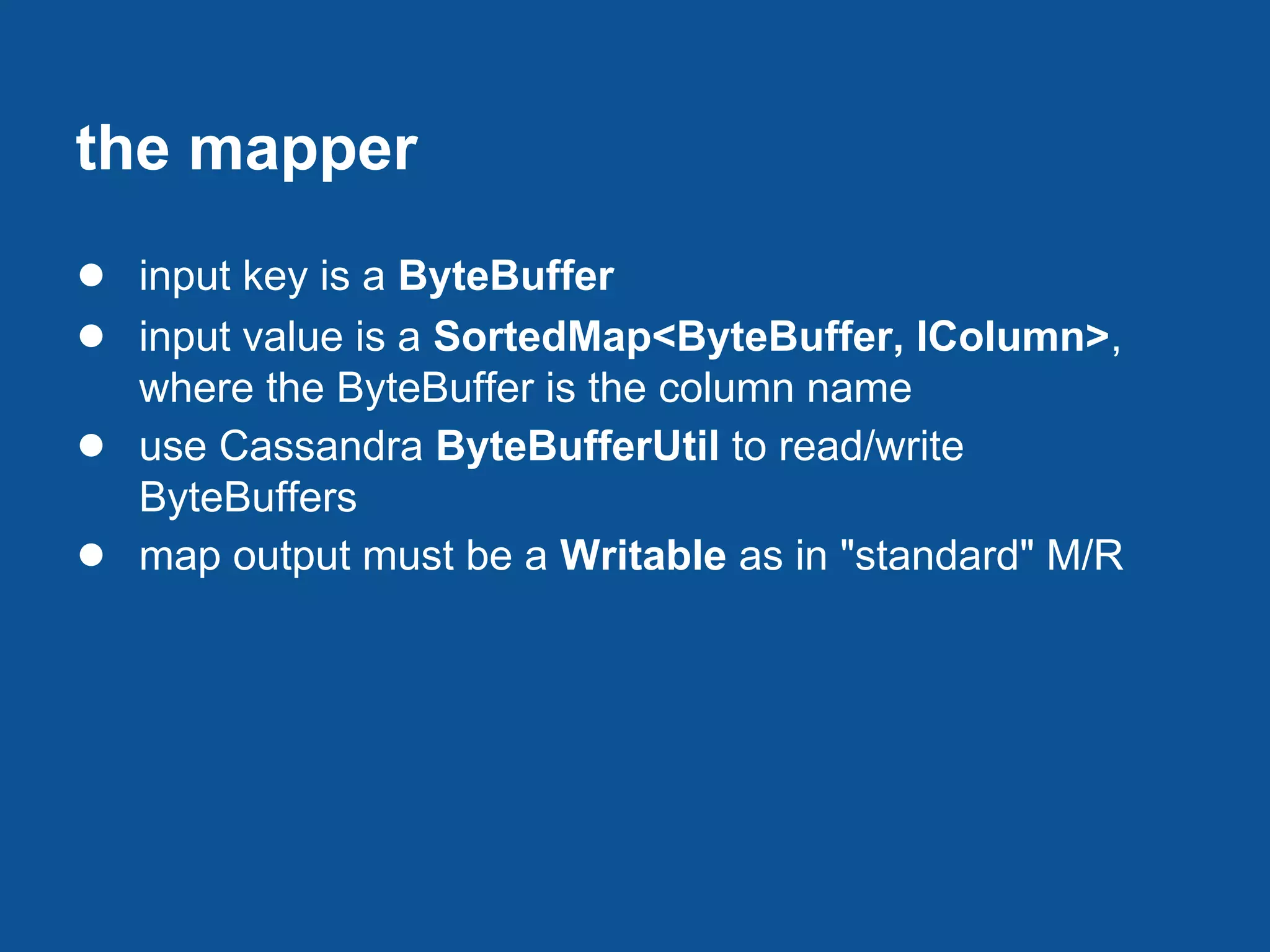 the mapper
● input key is a ByteBuffer
● input value is a SortedMap<ByteBuffer, IColumn>,
    where the ByteBuffer is the column name
●   use Cassandra ByteBufferUtil to read/write
    ByteBuffers
●   map output must be a Writable as in "standard" M/R
 