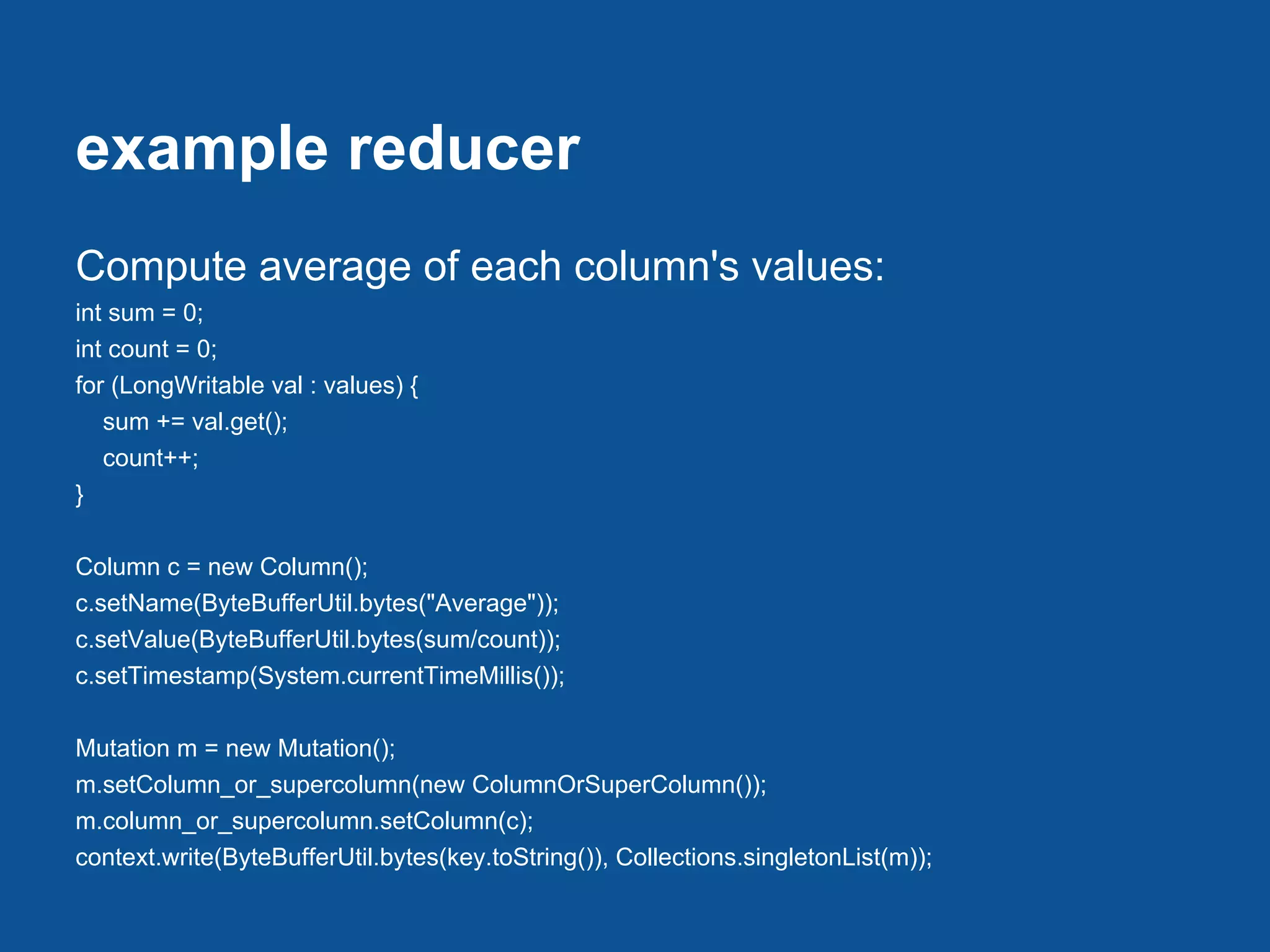example reducer
Compute average of each column's values:
int sum = 0;
int count = 0;
for (LongWritable val : values) {
   sum += val.get();
   count++;
}

Column c = new Column();
c.setName(ByteBufferUtil.bytes("Average"));
c.setValue(ByteBufferUtil.bytes(sum/count));
c.setTimestamp(System.currentTimeMillis());

Mutation m = new Mutation();
m.setColumn_or_supercolumn(new ColumnOrSuperColumn());
m.column_or_supercolumn.setColumn(c);
context.write(ByteBufferUtil.bytes(key.toString()), Collections.singletonList(m));
 