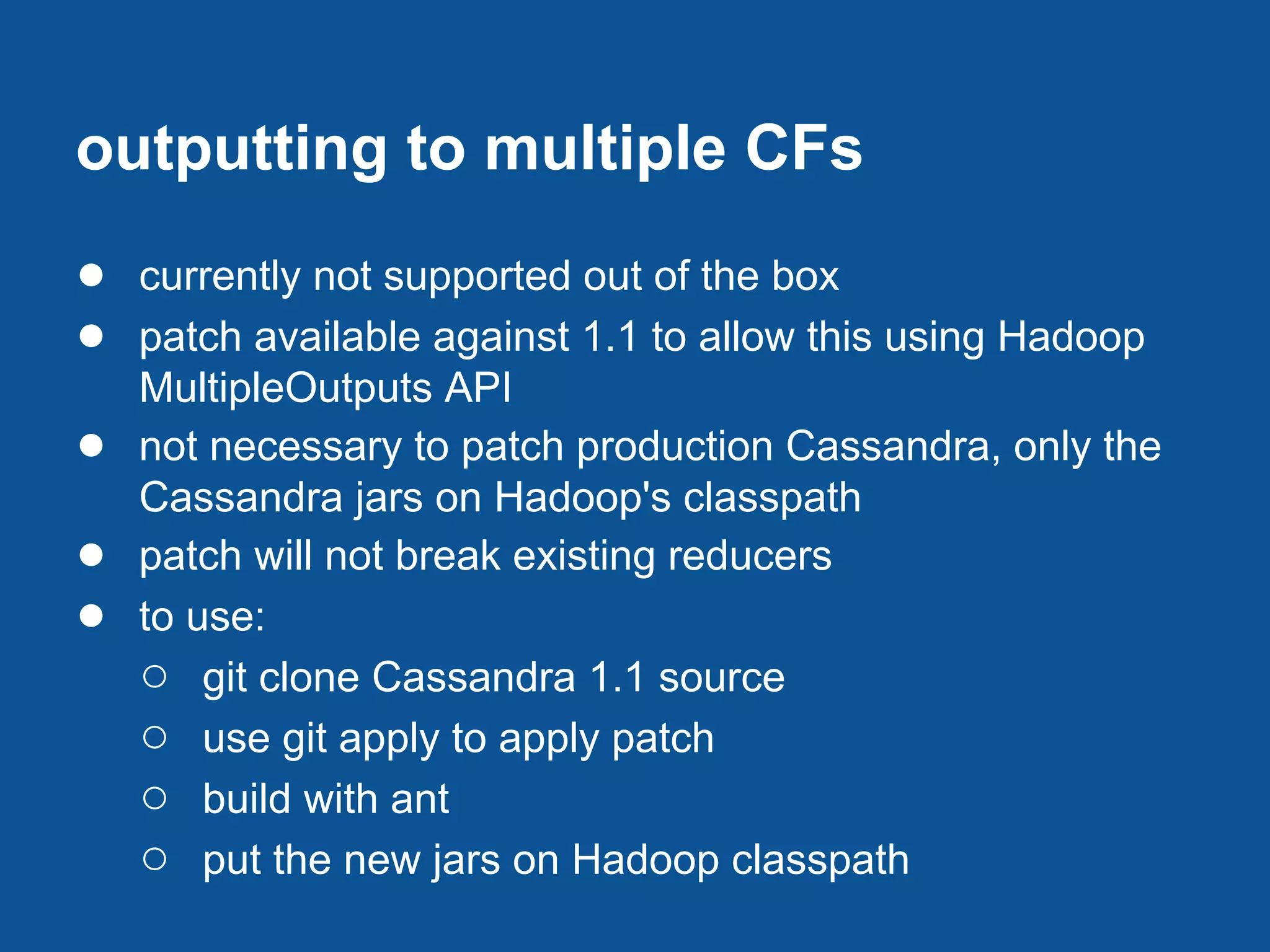 outputting to multiple CFs
● currently not supported out of the box
● patch available against 1.1 to allow this using Hadoop
    MultipleOutputs API
●   not necessary to patch production Cassandra, only the
    Cassandra jars on Hadoop's classpath
●   patch will not break existing reducers
●   to use:
    ○ git clone Cassandra 1.1 source
    ○ use git apply to apply patch
    ○ build with ant
    ○ put the new jars on Hadoop classpath
 