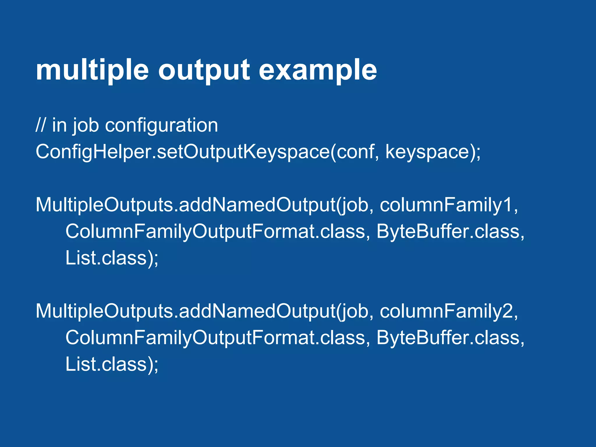 multiple output example
// in job configuration
ConfigHelper.setOutputKeyspace(conf, keyspace);

MultipleOutputs.addNamedOutput(job, columnFamily1,
   ColumnFamilyOutputFormat.class, ByteBuffer.class,
   List.class);

MultipleOutputs.addNamedOutput(job, columnFamily2,
   ColumnFamilyOutputFormat.class, ByteBuffer.class,
   List.class);
 