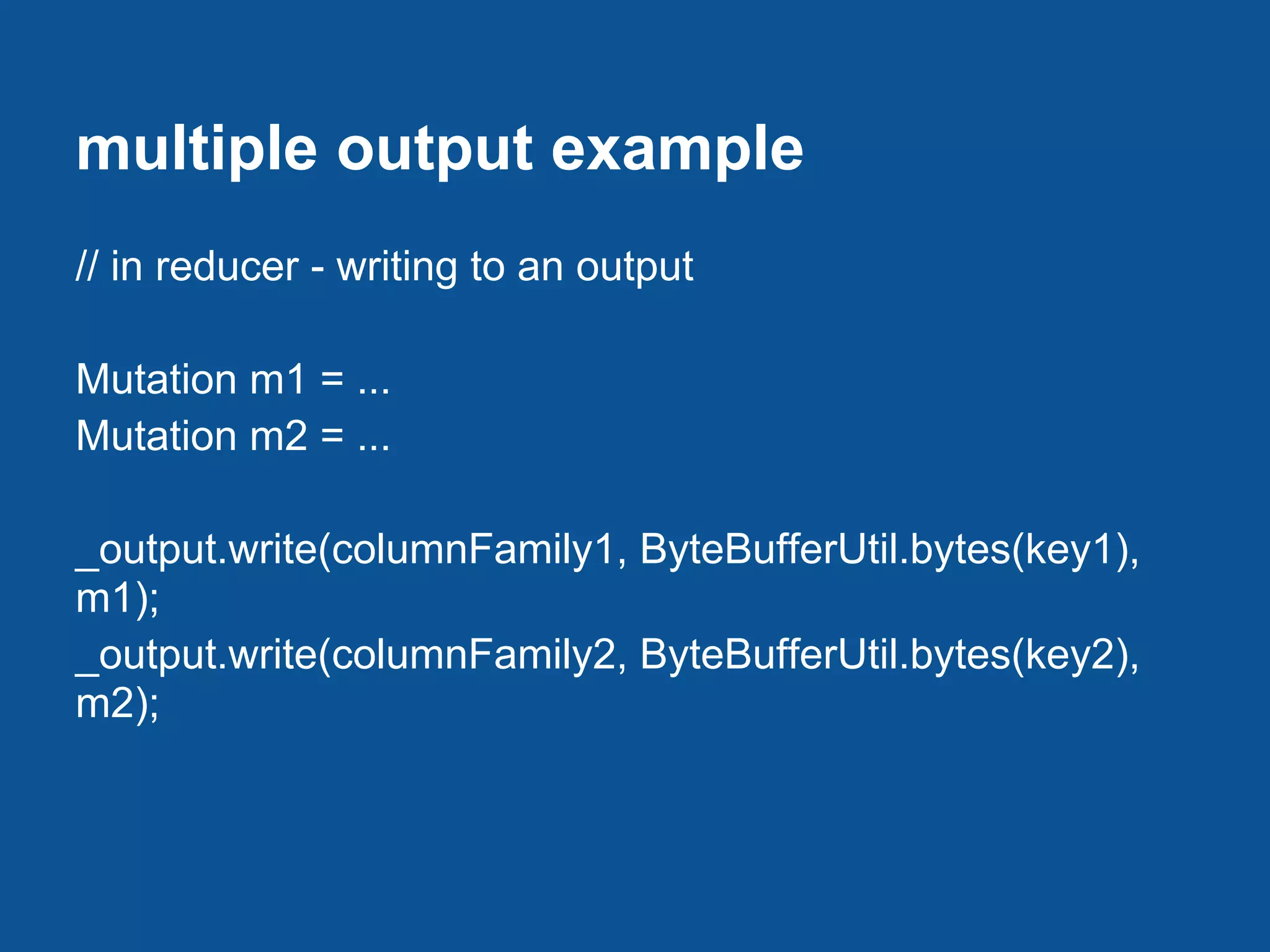 multiple output example
// in reducer - writing to an output

Mutation m1 = ...
Mutation m2 = ...

_output.write(columnFamily1, ByteBufferUtil.bytes(key1),
m1);
_output.write(columnFamily2, ByteBufferUtil.bytes(key2),
m2);
 