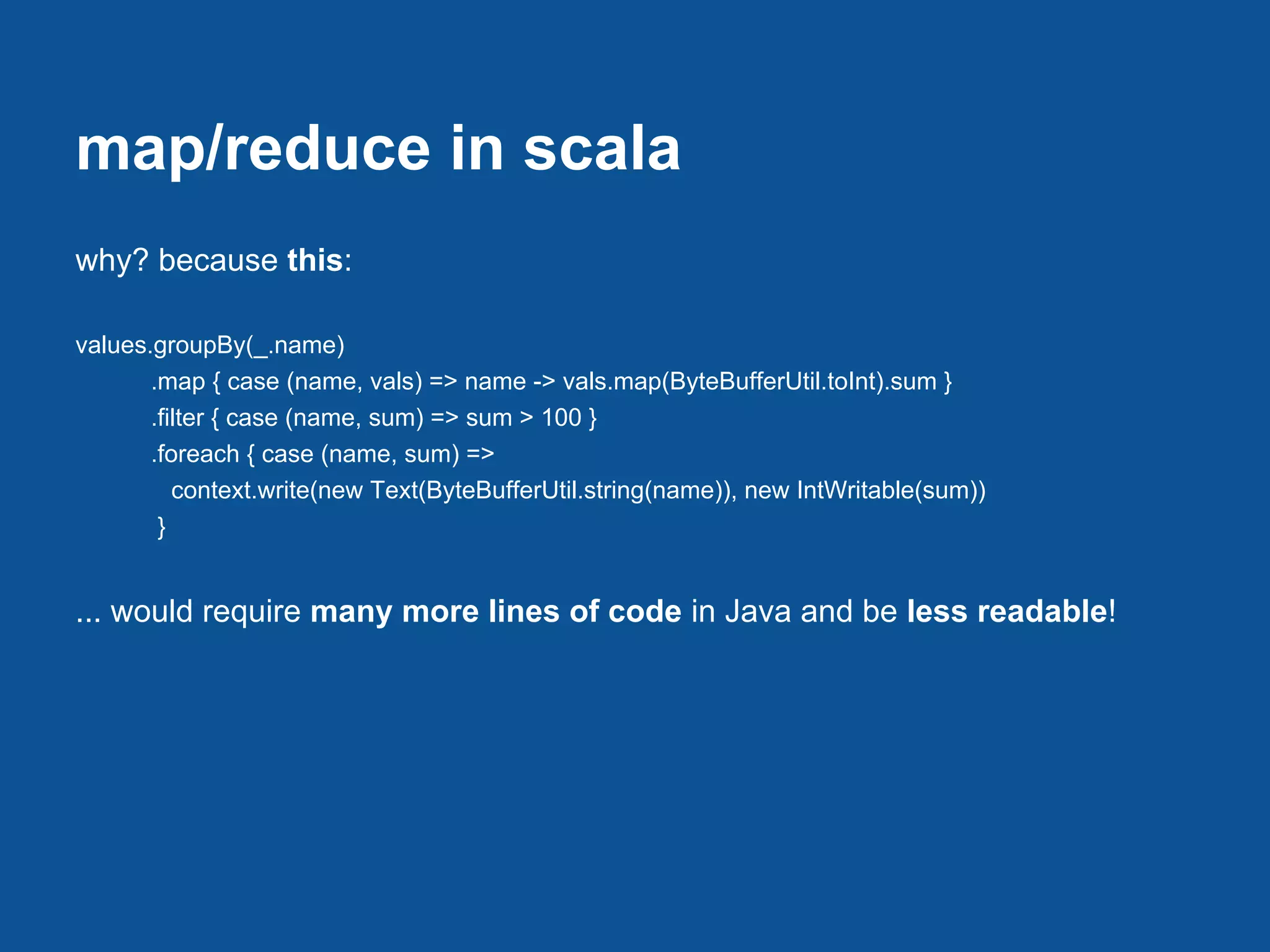 map/reduce in scala
why? because this:

values.groupBy(_.name)
       .map { case (name, vals) => name -> vals.map(ByteBufferUtil.toInt).sum }
       .filter { case (name, sum) => sum > 100 }
       .foreach { case (name, sum) =>
          context.write(new Text(ByteBufferUtil.string(name)), new IntWritable(sum))
        }


... would require many more lines of code in Java and be less readable!
 