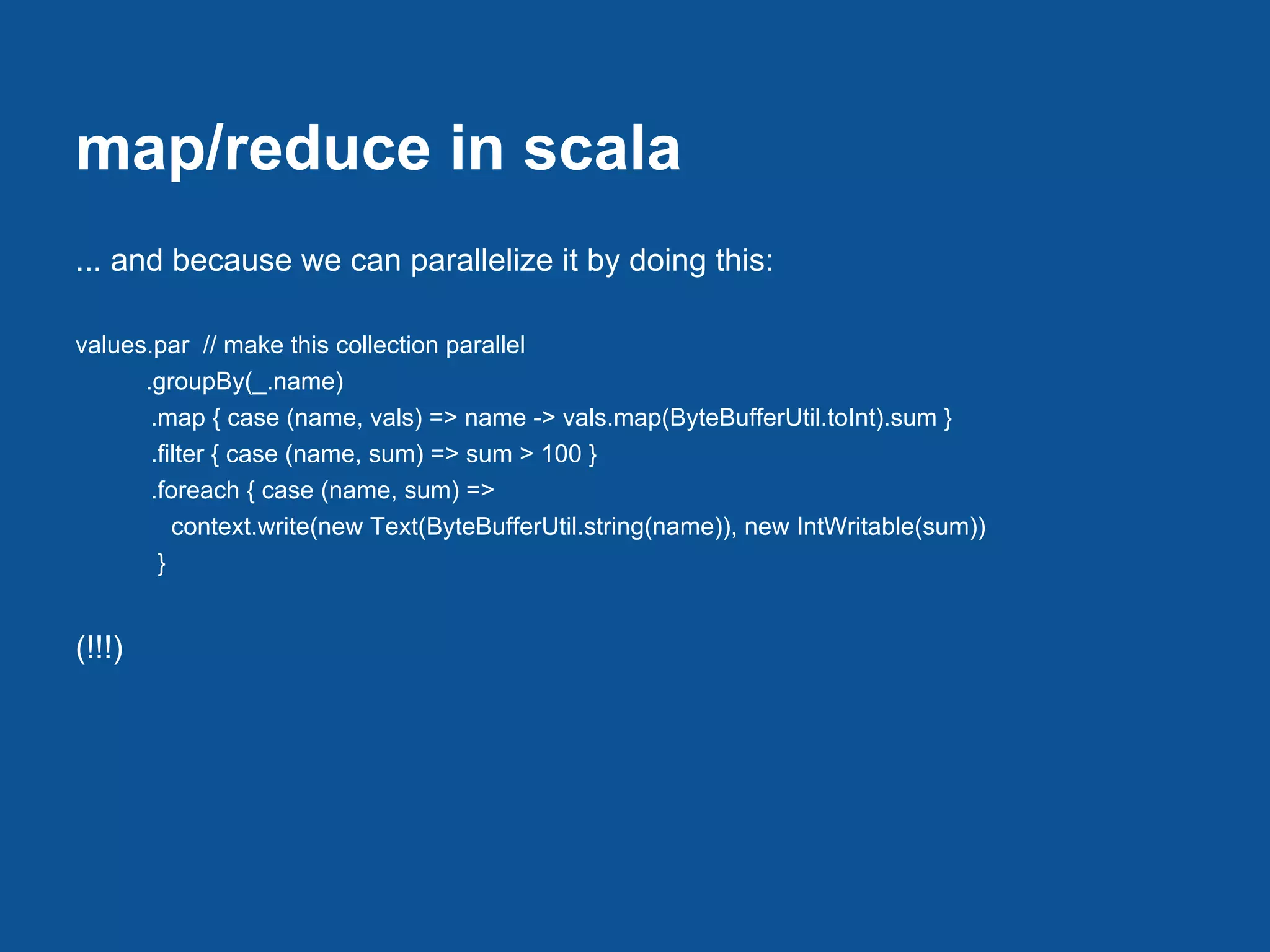map/reduce in scala
... and because we can parallelize it by doing this:

values.par // make this collection parallel
      .groupBy(_.name)
       .map { case (name, vals) => name -> vals.map(ByteBufferUtil.toInt).sum }
       .filter { case (name, sum) => sum > 100 }
       .foreach { case (name, sum) =>
          context.write(new Text(ByteBufferUtil.string(name)), new IntWritable(sum))
        }


(!!!)
 