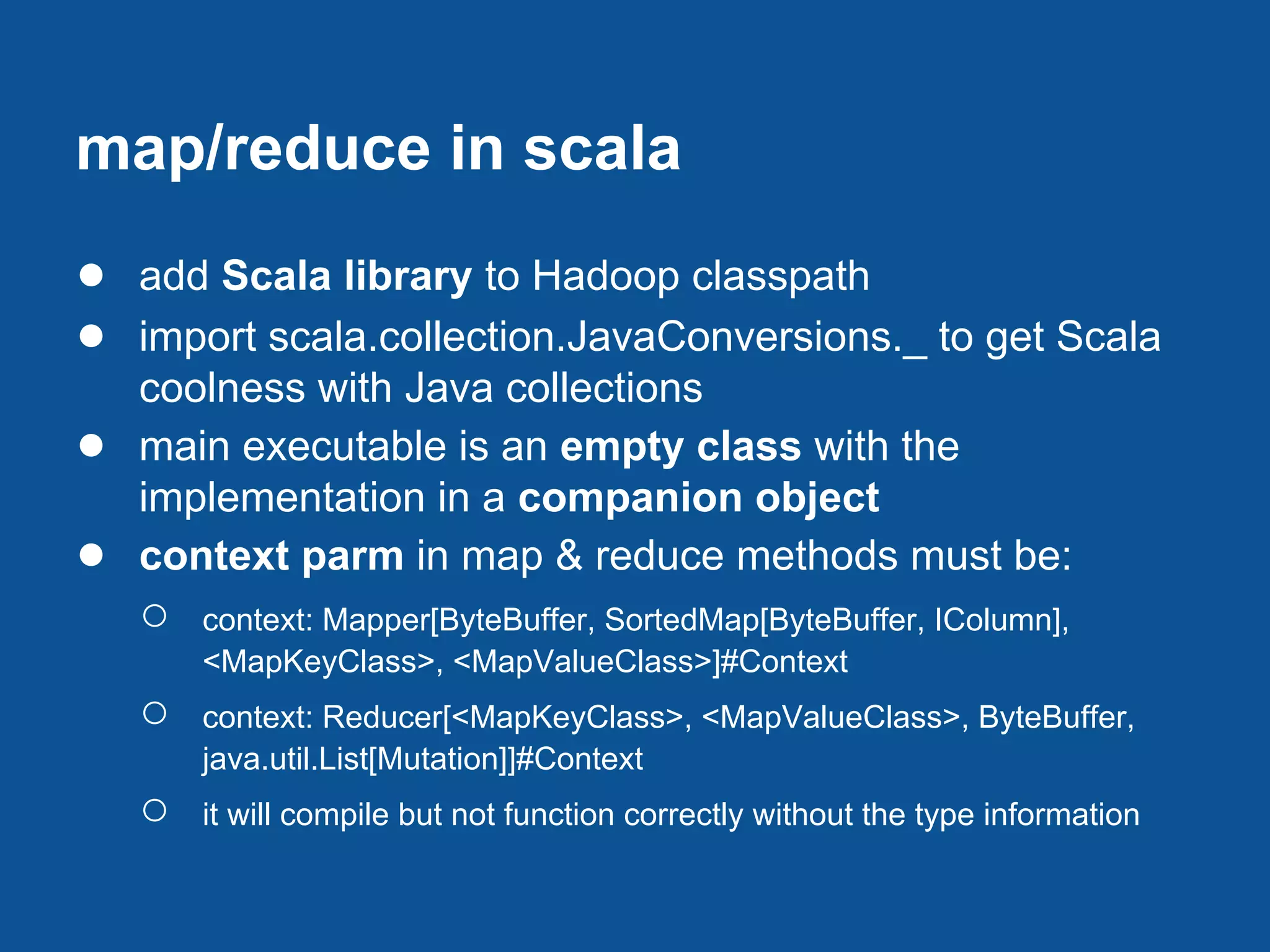 map/reduce in scala
● add Scala library to Hadoop classpath
● import scala.collection.JavaConversions._ to get Scala
    coolness with Java collections
●   main executable is an empty class with the
    implementation in a companion object
●   context parm in map & reduce methods must be:
    ○   context: Mapper[ByteBuffer, SortedMap[ByteBuffer, IColumn],
        <MapKeyClass>, <MapValueClass>]#Context
    ○   context: Reducer[<MapKeyClass>, <MapValueClass>, ByteBuffer,
        java.util.List[Mutation]]#Context
    ○   it will compile but not function correctly without the type information
 