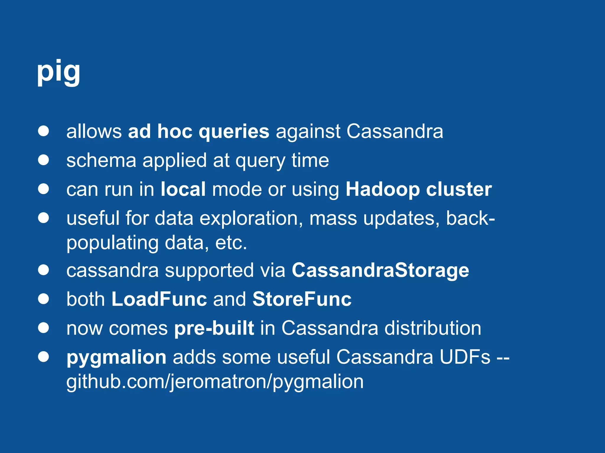 pig
●   allows ad hoc queries against Cassandra
●   schema applied at query time
●   can run in local mode or using Hadoop cluster
●   useful for data exploration, mass updates, back-
    populating data, etc.
●   cassandra supported via CassandraStorage
●   both LoadFunc and StoreFunc
●   now comes pre-built in Cassandra distribution
●   pygmalion adds some useful Cassandra UDFs --
    github.com/jeromatron/pygmalion
 