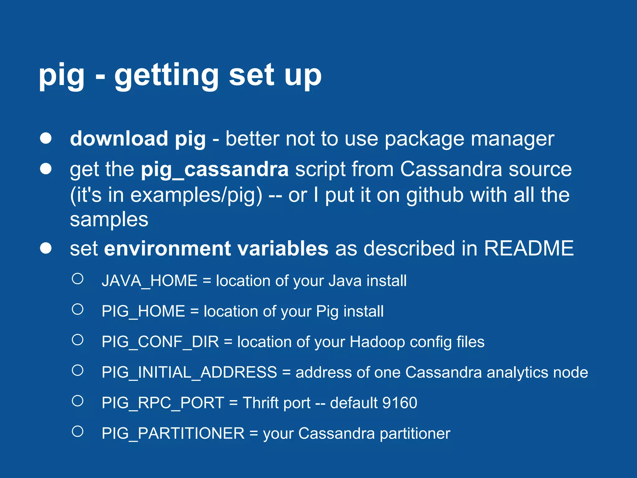 pig - getting set up
● download pig - better not to use package manager
● get the pig_cassandra script from Cassandra source
    (it's in examples/pig) -- or I put it on github with all the
    samples
●   set environment variables as described in README
    ○   JAVA_HOME = location of your Java install
    ○   PIG_HOME = location of your Pig install
    ○   PIG_CONF_DIR = location of your Hadoop config files
    ○   PIG_INITIAL_ADDRESS = address of one Cassandra analytics node
    ○   PIG_RPC_PORT = Thrift port -- default 9160
    ○   PIG_PARTITIONER = your Cassandra partitioner
 