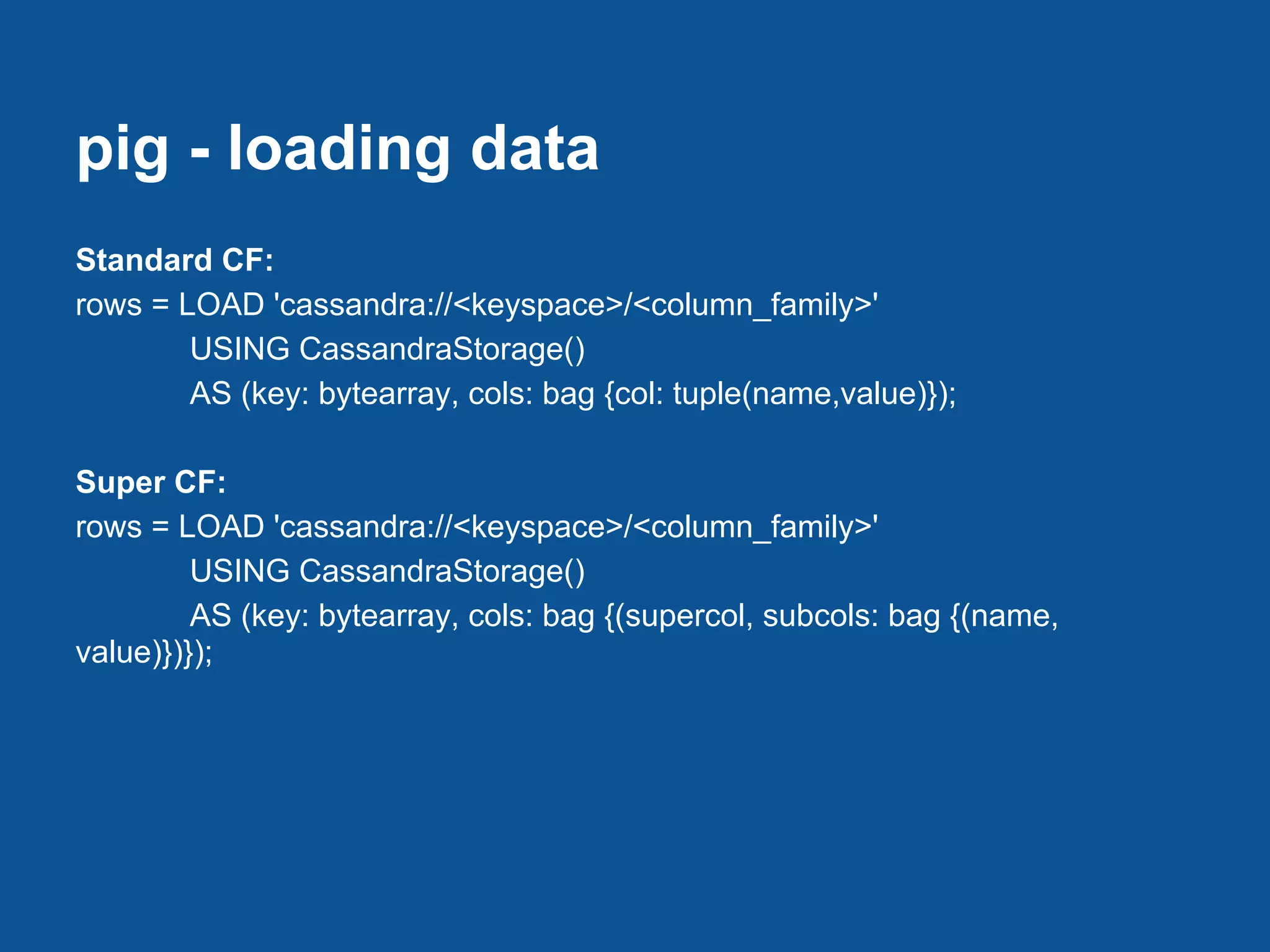 pig - loading data
Standard CF:
rows = LOAD 'cassandra://<keyspace>/<column_family>'
        USING CassandraStorage()
        AS (key: bytearray, cols: bag {col: tuple(name,value)});

Super CF:
rows = LOAD 'cassandra://<keyspace>/<column_family>'
         USING CassandraStorage()
         AS (key: bytearray, cols: bag {(supercol, subcols: bag {(name,
value)})});
 