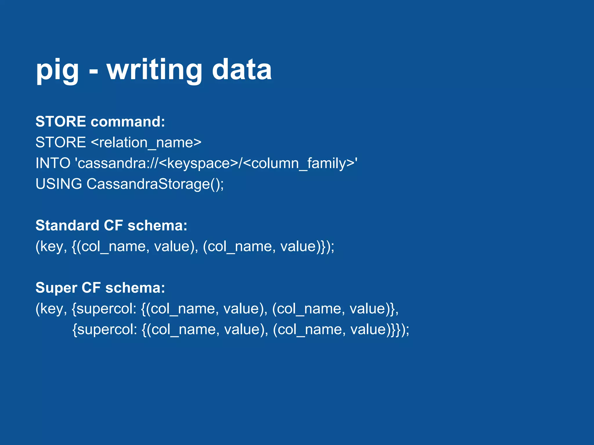 pig - writing data
STORE command:
STORE <relation_name>
INTO 'cassandra://<keyspace>/<column_family>'
USING CassandraStorage();

Standard CF schema:
(key, {(col_name, value), (col_name, value)});

Super CF schema:
(key, {supercol: {(col_name, value), (col_name, value)},
      {supercol: {(col_name, value), (col_name, value)}});
 