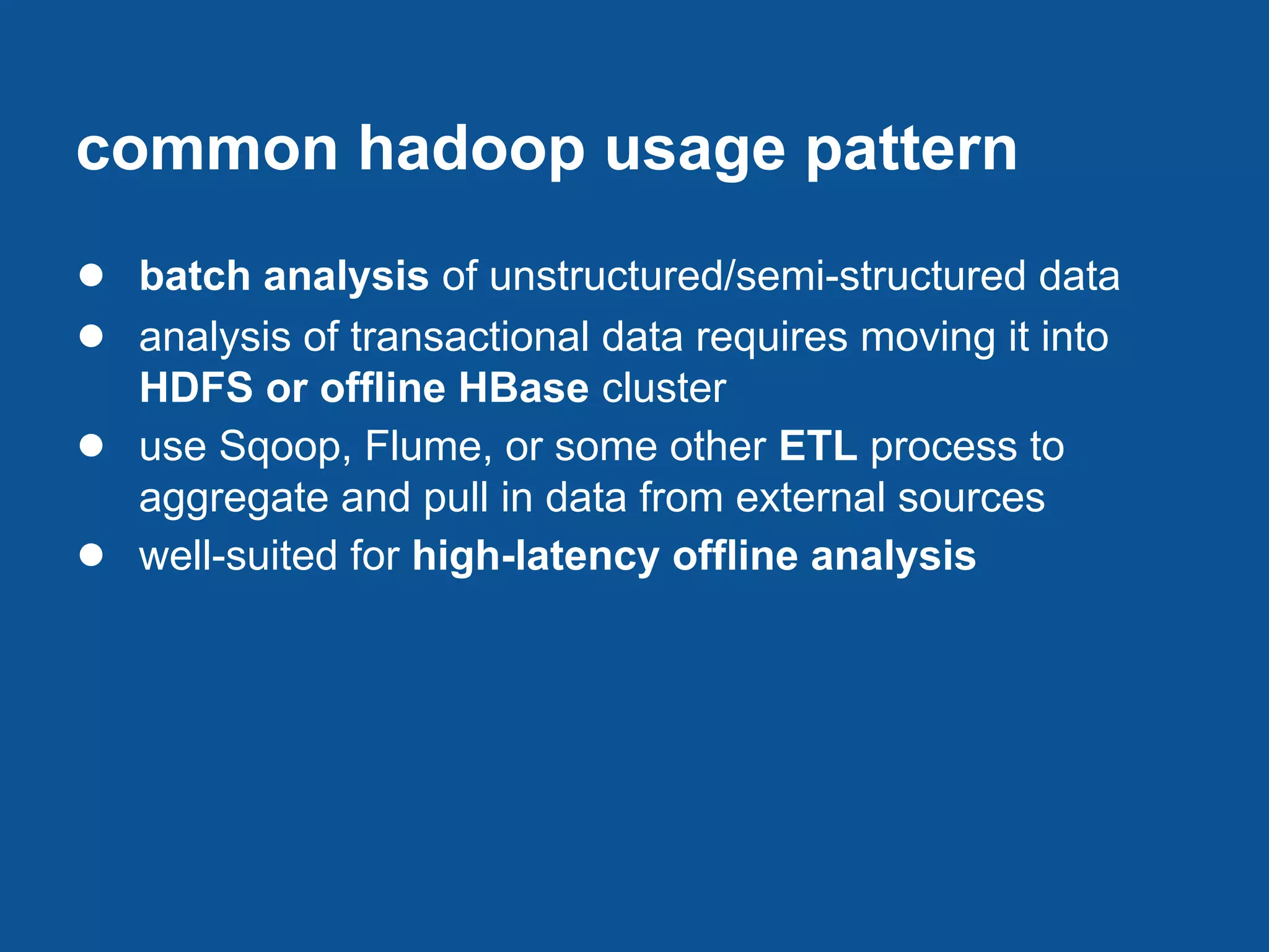common hadoop usage pattern
● batch analysis of unstructured/semi-structured data
● analysis of transactional data requires moving it into
    HDFS or offline HBase cluster
●   use Sqoop, Flume, or some other ETL process to
    aggregate and pull in data from external sources
●   well-suited for high-latency offline analysis
 