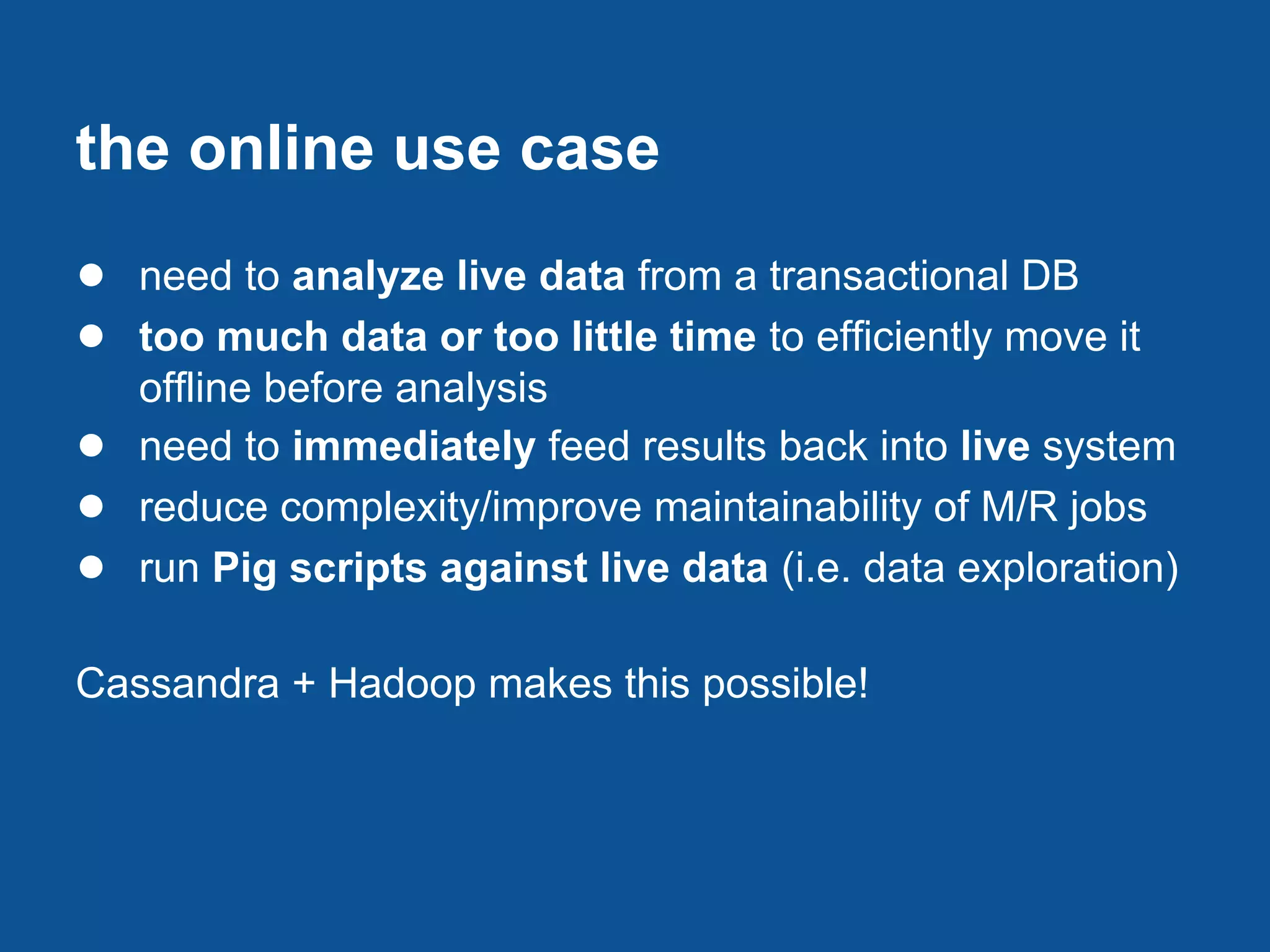 the online use case
● need to analyze live data from a transactional DB
● too much data or too little time to efficiently move it
    offline before analysis
●   need to immediately feed results back into live system
●   reduce complexity/improve maintainability of M/R jobs
●   run Pig scripts against live data (i.e. data exploration)

Cassandra + Hadoop makes this possible!
 