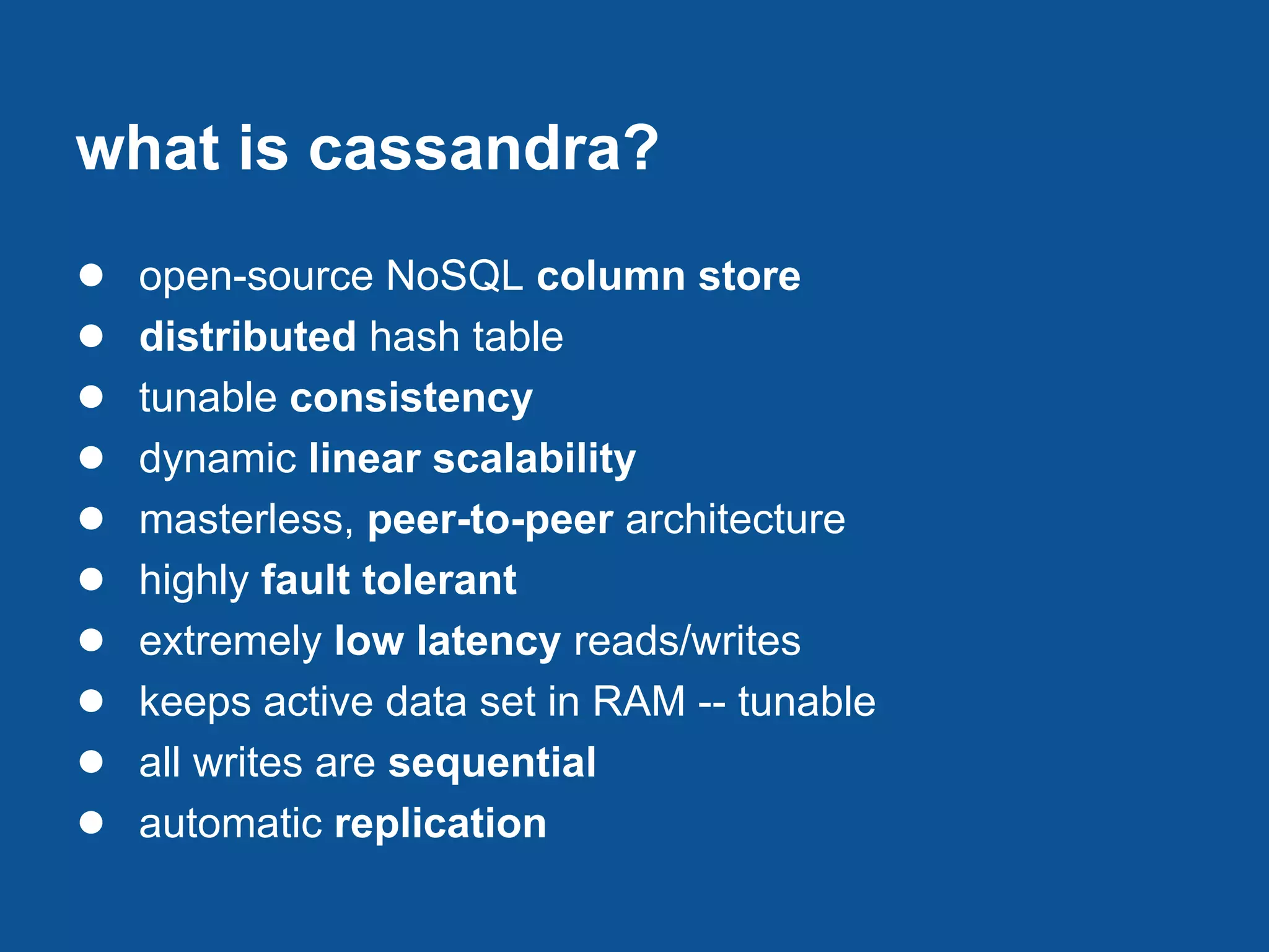what is cassandra?
●   open-source NoSQL column store
●   distributed hash table
●   tunable consistency
●   dynamic linear scalability
●   masterless, peer-to-peer architecture
●   highly fault tolerant
●   extremely low latency reads/writes
●   keeps active data set in RAM -- tunable
●   all writes are sequential
●   automatic replication
 
