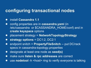 configuring transactional nodes
● install Cassandra 1.1
● config properties are in cassandra.yaml (in
    /etc/cassandra or $CASSANDRA_HOME/conf) and in
    create keyspace options
●   placement strategy = NetworkTopologyStrategy
●   strategy options = DC1:2, DC2:1
●   endpoint snitch = PropertyFileSnitch -- put DC/rack
    specs in cassandra-topology.properties
●   designate at least one node as seed(s)
●   make sure listen & rpc addresses are correct
●   use nodetool -h <host> ring to verify everyone is talking
 