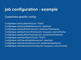 job configuration - example
Cassandra-specific config:

ConfigHelper.setInputRpcPort(conf, "9160")
ConfigHelper.setInputInitialAddress(conf, cassHost)
ConfigHelper.setInputPartitioner(conf, partitionerClassName)
ConfigHelper.setInputColumnFamily(conf, keyspace, columnFamily)
ConfigHelper.setInputSlicePredicate(conf, someQueryPredicate)
ConfigHelper.setOutputRpcPort(conf, "9160")
ConfigHelper.setOutputInitialAddress(conf, cassHost)
ConfigHelper.setOutputPartitioner(conf, partitionerClassName)
ConfigHelper.setOutputColumnFamily(conf, keyspace, columnFamily)
 