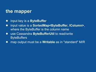 the mapper
● input key is a ByteBuffer
● input value is a SortedMap<ByteBuffer, IColumn>,
    where the ByteBuffer is the column name
●   use Cassandra ByteBufferUtil to read/write
    ByteBuffers
●   map output must be a Writable as in "standard" M/R
 