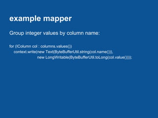 example mapper
Group integer values by column name:

for (IColumn col : columns.values())
   context.write(new Text(ByteBufferUtil.string(col.name())),
                 new LongWritable(ByteBufferUtil.toLong(col.value())));
 