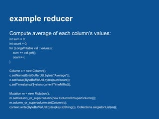 example reducer
Compute average of each column's values:
int sum = 0;
int count = 0;
for (LongWritable val : values) {
   sum += val.get();
   count++;
}

Column c = new Column();
c.setName(ByteBufferUtil.bytes("Average"));
c.setValue(ByteBufferUtil.bytes(sum/count));
c.setTimestamp(System.currentTimeMillis());

Mutation m = new Mutation();
m.setColumn_or_supercolumn(new ColumnOrSuperColumn());
m.column_or_supercolumn.setColumn(c);
context.write(ByteBufferUtil.bytes(key.toString()), Collections.singletonList(m));
 