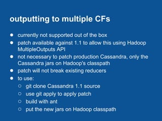 outputting to multiple CFs
● currently not supported out of the box
● patch available against 1.1 to allow this using Hadoop
    MultipleOutputs API
●   not necessary to patch production Cassandra, only the
    Cassandra jars on Hadoop's classpath
●   patch will not break existing reducers
●   to use:
    ○ git clone Cassandra 1.1 source
    ○ use git apply to apply patch
    ○ build with ant
    ○ put the new jars on Hadoop classpath
 