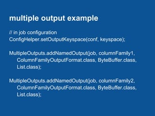multiple output example
// in job configuration
ConfigHelper.setOutputKeyspace(conf, keyspace);

MultipleOutputs.addNamedOutput(job, columnFamily1,
   ColumnFamilyOutputFormat.class, ByteBuffer.class,
   List.class);

MultipleOutputs.addNamedOutput(job, columnFamily2,
   ColumnFamilyOutputFormat.class, ByteBuffer.class,
   List.class);
 