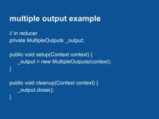 multiple output example
// in reducer
private MultipleOutputs _output;

public void setup(Context context) {
   _output = new MultipleOutputs(context);
}

public void cleanup(Context context) {
   _output.close();
}
 