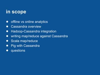 in scope
●   offline vs online analytics
●   Cassandra overview
●   Hadoop-Cassandra integration
●   writing map/reduce against Cassandra
●   Scala map/reduce
●   Pig with Cassandra
●   questions
 