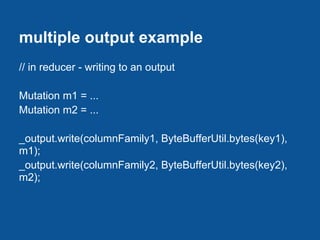 multiple output example
// in reducer - writing to an output

Mutation m1 = ...
Mutation m2 = ...

_output.write(columnFamily1, ByteBufferUtil.bytes(key1),
m1);
_output.write(columnFamily2, ByteBufferUtil.bytes(key2),
m2);
 