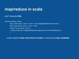 map/reduce in scala
why? because this:

values.groupBy(_.name)
       .map { case (name, vals) => name -> vals.map(ByteBufferUtil.toInt).sum }
       .filter { case (name, sum) => sum > 100 }
       .foreach { case (name, sum) =>
          context.write(new Text(ByteBufferUtil.string(name)), new IntWritable(sum))
        }


... would require many more lines of code in Java and be less readable!
 