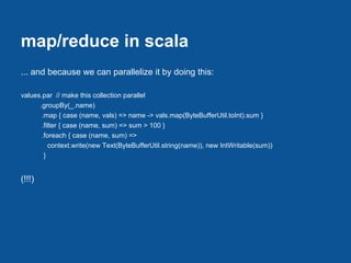 map/reduce in scala
... and because we can parallelize it by doing this:

values.par // make this collection parallel
      .groupBy(_.name)
       .map { case (name, vals) => name -> vals.map(ByteBufferUtil.toInt).sum }
       .filter { case (name, sum) => sum > 100 }
       .foreach { case (name, sum) =>
          context.write(new Text(ByteBufferUtil.string(name)), new IntWritable(sum))
        }


(!!!)
 