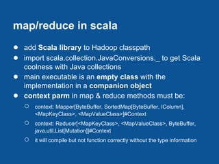 map/reduce in scala
● add Scala library to Hadoop classpath
● import scala.collection.JavaConversions._ to get Scala
    coolness with Java collections
●   main executable is an empty class with the
    implementation in a companion object
●   context parm in map & reduce methods must be:
    ○   context: Mapper[ByteBuffer, SortedMap[ByteBuffer, IColumn],
        <MapKeyClass>, <MapValueClass>]#Context
    ○   context: Reducer[<MapKeyClass>, <MapValueClass>, ByteBuffer,
        java.util.List[Mutation]]#Context
    ○   it will compile but not function correctly without the type information
 