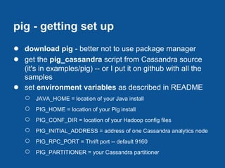 pig - getting set up
● download pig - better not to use package manager
● get the pig_cassandra script from Cassandra source
    (it's in examples/pig) -- or I put it on github with all the
    samples
●   set environment variables as described in README
    ○   JAVA_HOME = location of your Java install
    ○   PIG_HOME = location of your Pig install
    ○   PIG_CONF_DIR = location of your Hadoop config files
    ○   PIG_INITIAL_ADDRESS = address of one Cassandra analytics node
    ○   PIG_RPC_PORT = Thrift port -- default 9160
    ○   PIG_PARTITIONER = your Cassandra partitioner
 