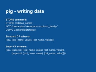 pig - writing data
STORE command:
STORE <relation_name>
INTO 'cassandra://<keyspace>/<column_family>'
USING CassandraStorage();

Standard CF schema:
(key, {(col_name, value), (col_name, value)});

Super CF schema:
(key, {supercol: {(col_name, value), (col_name, value)},
      {supercol: {(col_name, value), (col_name, value)}});
 
