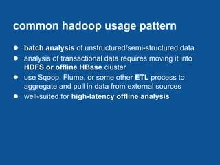 common hadoop usage pattern
● batch analysis of unstructured/semi-structured data
● analysis of transactional data requires moving it into
    HDFS or offline HBase cluster
●   use Sqoop, Flume, or some other ETL process to
    aggregate and pull in data from external sources
●   well-suited for high-latency offline analysis
 