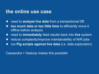 the online use case
● need to analyze live data from a transactional DB
● too much data or too little time to efficiently move it
    offline before analysis
●   need to immediately feed results back into live system
●   reduce complexity/improve maintainability of M/R jobs
●   run Pig scripts against live data (i.e. data exploration)

Cassandra + Hadoop makes this possible!
 